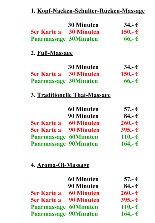 1.	Kopf-Nacken-Schulter-Rücken-Massage 30	Minuten    34,- € 5er Karte a     30 Minuten 150,- € Paarmassage  30Minuten   66,- € 2.	Fuß-Massage 30	Minuten    34,- € 5er Karte a     30 Minuten 150,- € Paarmassage  30Minuten   66,- € 3.	Traditionelle Thai-Massage 60	Minuten    57,- € 90	Minuten    84,- € 5er Karte a     60 Minuten 260,- € 5er Karte a     90 Minuten 395,- € Paarmassage  60Minuten 110,- € Paarmassage  90Minuten 164,- € 4.	Aroma-Öl-Massage 60	Minuten    57,- € 90	Minuten    84,- € 5er Karte a     60 Minuten 260,- € 5er Karte a     90 Minuten 395,- € Paarmassage  60Minuten 110,- € Paarmassage  90Minuten 164,- €