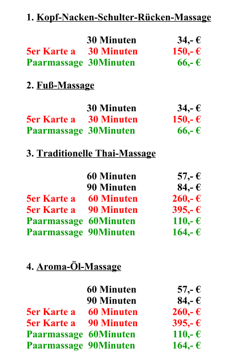 1.	Kopf-Nacken-Schulter-Rücken-Massage 30	Minuten    34,- € 5er Karte a     30 Minuten 150,- € Paarmassage  30Minuten   66,- € 2.	Fuß-Massage 30	Minuten    34,- € 5er Karte a     30 Minuten 150,- € Paarmassage  30Minuten   66,- € 3.	Traditionelle Thai-Massage 60	Minuten    57,- € 90	Minuten    84,- € 5er Karte a     60 Minuten 260,- € 5er Karte a     90 Minuten 395,- € Paarmassage  60Minuten 110,- € Paarmassage  90Minuten 164,- € 4.	Aroma-Öl-Massage 60	Minuten    57,- € 90	Minuten    84,- € 5er Karte a     60 Minuten 260,- € 5er Karte a     90 Minuten 395,- € Paarmassage  60Minuten 110,- € Paarmassage  90Minuten 164,- €