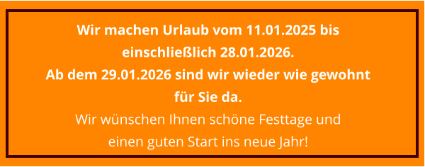 Wir machen Urlaub vom 11.01.2025 bis einschließlich 28.01.2026.  Ab dem 29.01.2026 sind wir wieder wie gewohnt für Sie da. Wir wünschen Ihnen schöne Festtage und  einen guten Start ins neue Jahr!