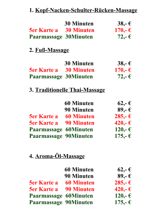 1.	Kopf-Nacken-Schulter-Rücken-Massage 30	Minuten    38,- € 5er Karte a     30 Minuten 170,- € Paarmassage  30Minuten   72,- € 2.	Fuß-Massage 30	Minuten    38,- € 5er Karte a     30 Minuten 170,- € Paarmassage  30Minuten   72,- € 3.	Traditionelle Thai-Massage 60	Minuten    62,- € 90	Minuten    89,- € 5er Karte a     60 Minuten 285,- € 5er Karte a     90 Minuten 420,- € Paarmassage  60Minuten 120,- € Paarmassage  90Minuten 175,- € 4.	Aroma-Öl-Massage 60	Minuten    62,- € 90	Minuten    89,- € 5er Karte a     60 Minuten 285,- € 5er Karte a     90 Minuten 420,- € Paarmassage  60Minuten 120,- € Paarmassage  90Minuten 175,- €